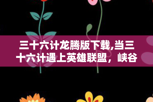 三十六计龙腾版下载,当三十六计遇上英雄联盟,峡谷里的兵家智慧图鉴 三十六计龙腾版下载,当三十六计遇上英雄联盟,峡谷里的兵家智慧图鉴