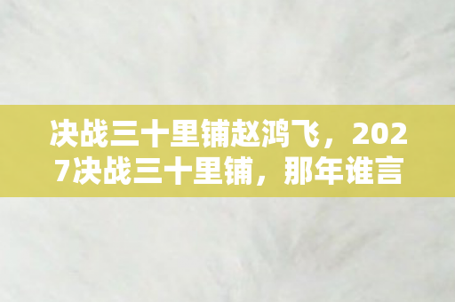 决战三十里铺赵鸿飞,2027决战三十里铺,那年谁言别走,今朝只剩鼻子一酸的伏笔 决战三十里铺赵鸿飞,2027决战三十里铺,那年谁言别走,今朝只剩鼻子一酸的伏笔