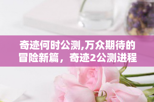 奇迹何时公测,万众期待的冒险新篇，奇迹2公测进程全梳理与前瞻