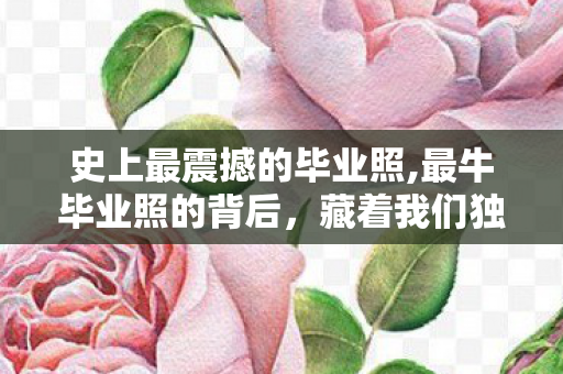 史上最震撼的毕业照,最牛毕业照的背后,藏着我们独一份的青春滚烫注脚 史上最震撼的毕业照,最牛毕业照的背后,藏着我们独一份的青春滚烫注脚