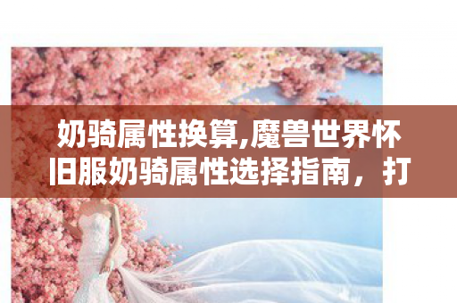 奶骑属性换算,魔兽世界怀旧服奶骑属性选择指南,打造团队最可靠的圣光守护者 奶骑属性换算,魔兽世界怀旧服奶骑属性选择指南,打造团队最可靠的圣光守护者