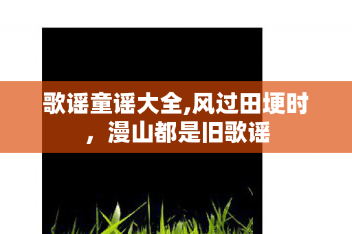 歌谣童谣大全,风过田埂时,漫山都是旧歌谣 歌谣童谣大全,风过田埂时,漫山都是旧歌谣