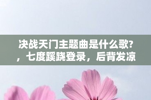 决战天门主题曲是什么歌?,七度蹊跷登录,后背发凉的十年逃亡真相 决战天门主题曲是什么歌?,七度蹊跷登录,后背发凉的十年逃亡真相