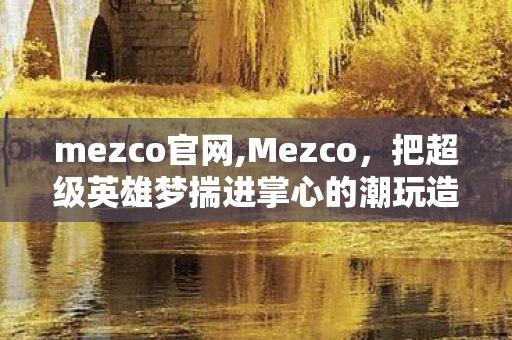 mezco官网,Mezco,把超级英雄梦揣进掌心的潮玩造梦师 mezco官网,Mezco,把超级英雄梦揣进掌心的潮玩造梦师