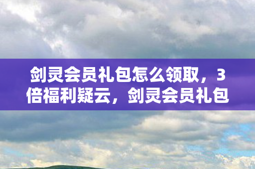 剑灵会员礼包怎么领取,3倍福利疑云,剑灵会员礼包背后,谁让玩家心寒至极? 剑灵会员礼包怎么领取,3倍福利疑云,剑灵会员礼包背后,谁让玩家心寒至极?