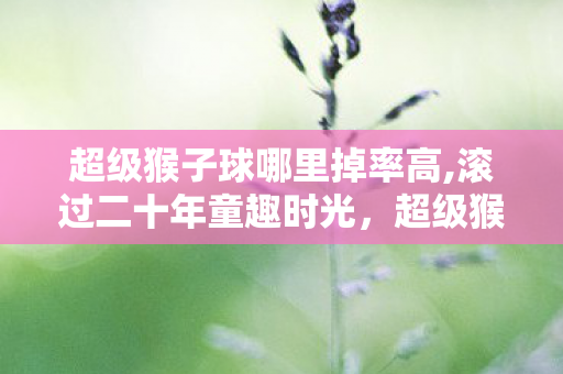超级猴子球哪里掉率高,滚过二十年童趣时光,超级猴子球里的简单快乐魔法 超级猴子球哪里掉率高,滚过二十年童趣时光,超级猴子球里的简单快乐魔法