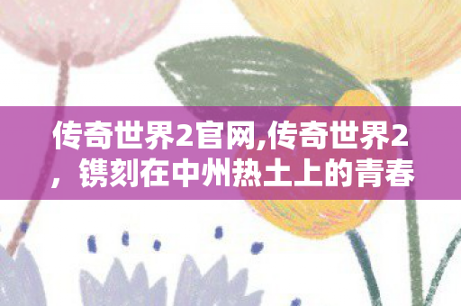 传奇世界2官网,传奇世界2,镌刻在中州热土上的青春江湖 传奇世界2官网,传奇世界2,镌刻在中州热土上的青春江湖