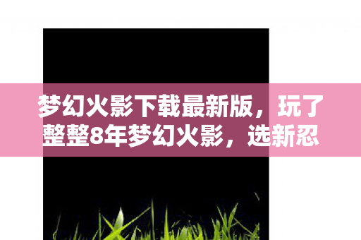 梦幻火影下载最新版，玩了整整8年梦幻火影，选新忍还是旧爱？老玩家纠结到失眠！