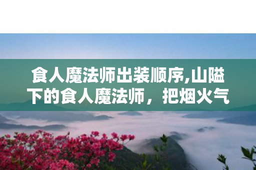 食人魔法师出装顺序,山隘下的食人魔法师，把烟火气揉进奥术里的异乡人
