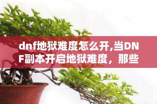 dnf地狱难度怎么开,当DNF副本开启地狱难度，那些年我们摔过的跤与燃过的热血