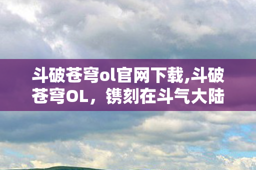 斗破苍穹ol官网下载,斗破苍穹OL，镌刻在斗气大陆上的青春热血印记