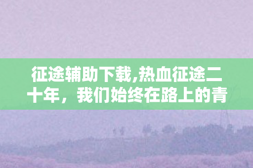 征途辅助下载,热血征途二十年，我们始终在路上的青春同行