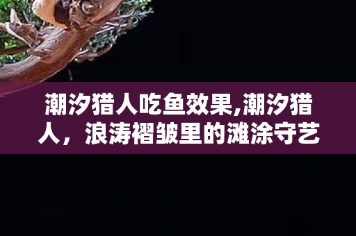 潮汐猎人吃鱼效果,潮汐猎人，浪涛褶皱里的滩涂守艺人