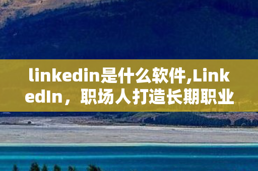 linkedin是什么软件,LinkedIn，职场人打造长期职业竞争力的优质阵地