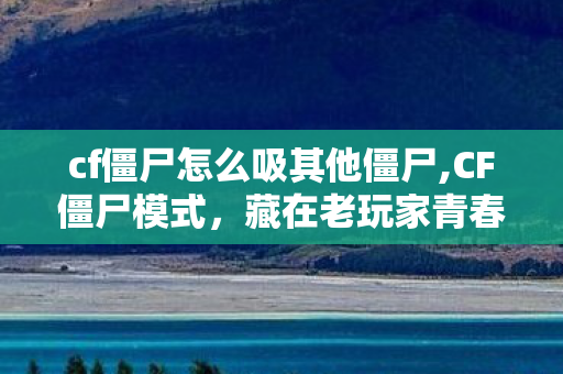 cf僵尸怎么吸其他僵尸,CF僵尸模式，藏在老玩家青春里的生化战场记忆
