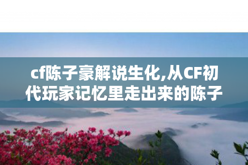 cf陈子豪解说生化,从CF初代玩家记忆里走出来的陈子豪，热爱永远是最长情的陪伴