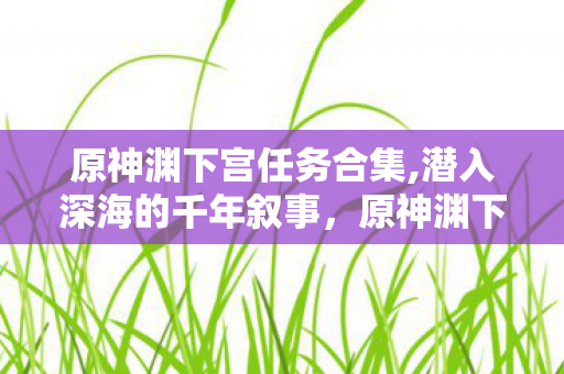 原神渊下宫任务合集,潜入深海的千年叙事,原神渊下宫任务的诗意与重量 原神渊下宫任务合集,潜入深海的千年叙事,原神渊下宫任务的诗意与重量