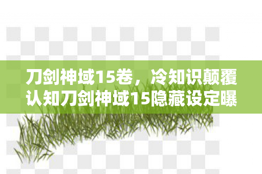 刀剑神域15卷，冷知识颠覆认知刀剑神域15隐藏设定曝光！99%玩家目瞪口呆的死亡开关