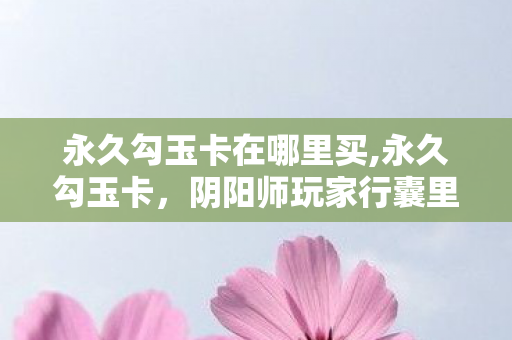 永久勾玉卡在哪里买,永久勾玉卡,阴阳师玩家行囊里藏了多年的长情小福利 永久勾玉卡在哪里买,永久勾玉卡,阴阳师玩家行囊里藏了多年的长情小福利