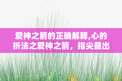 爱神之箭的正确解释,心的折法之爱神之箭,指尖叠出的纸间浪漫 爱神之箭的正确解释,心的折法之爱神之箭,指尖叠出的纸间浪漫