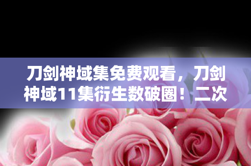 刀剑神域集免费观看，刀剑神域11集衍生数破圈！二次元狂欢竟藏意想不到的穷途惊喜