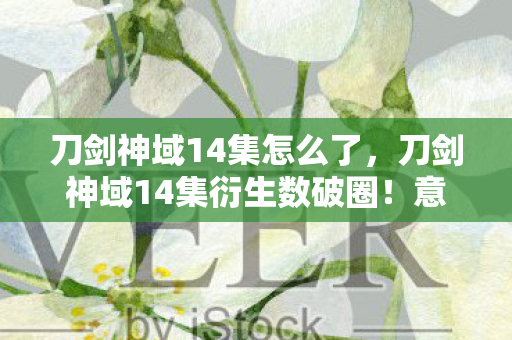 刀剑神域14集怎么了,刀剑神域14集衍生数破圈!意想不到跨界联名杀疯潮流圈 刀剑神域14集怎么了,刀剑神域14集衍生数破圈!意想不到跨界联名杀疯潮流圈