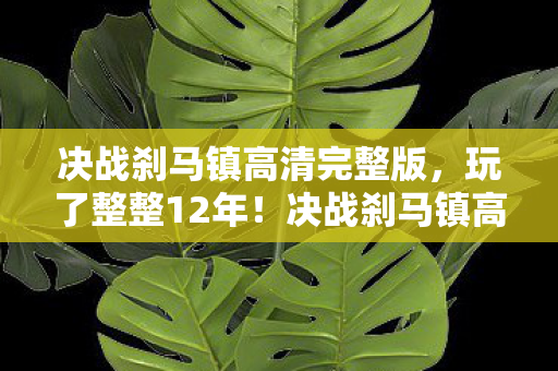 决战刹马镇高清完整版，玩了整整12年！决战刹马镇高清版，选新服还是老服？纠结到失眠！
