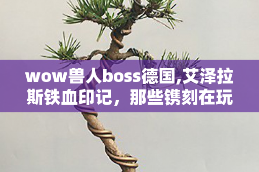 wow兽人boss德国,艾泽拉斯铁血印记,那些镌刻在玩家记忆中的兽人BOSS wow兽人boss德国,艾泽拉斯铁血印记,那些镌刻在玩家记忆中的兽人BOSS