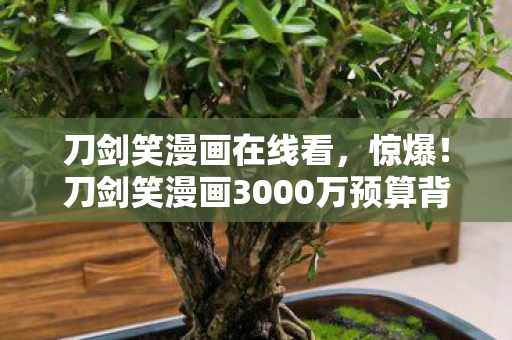 刀剑笑漫画在线看,惊爆!刀剑笑漫画3000万预算背后,竟藏着让策划组吓一跳的隐情 刀剑笑漫画在线看,惊爆!刀剑笑漫画3000万预算背后,竟藏着让策划组吓一跳的隐情