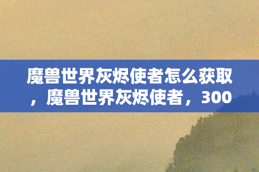 魔兽世界灰烬使者怎么获取，魔兽世界灰烬使者，3000万开发费背后，竟藏着让玩家吓一跳的隐情！