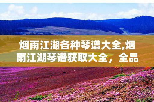 烟雨江湖各种琴谱大全,烟雨江湖琴谱获取大全,全品类琴谱解锁方式实用汇总 烟雨江湖各种琴谱大全,烟雨江湖琴谱获取大全,全品类琴谱解锁方式实用汇总
