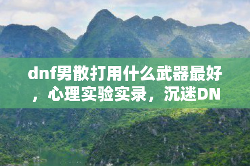 dnf男散打用什么武器最好,心理实验实录,沉迷DNF男散打六年,细思极恐的自我麻醉剂量 dnf男散打用什么武器最好,心理实验实录,沉迷DNF男散打六年,细思极恐的自我麻醉剂量