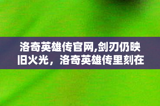 洛奇英雄传官网,剑刃仍映旧火光，洛奇英雄传里刻在玩家记忆里的动作浪漫