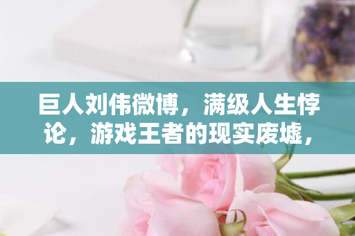 巨人刘伟微博,满级人生悖论,游戏王者的现实废墟,灵魂震颤的层级裂变 巨人刘伟微博,满级人生悖论,游戏王者的现实废墟,灵魂震颤的层级裂变