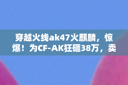 穿越火线ak47火麒麟,惊爆!为CF-AK狂砸38万,卖房充值背后隐情,老婆吓一跳签离婚! 穿越火线ak47火麒麟,惊爆!为CF-AK狂砸38万,卖房充值背后隐情,老婆吓一跳签离婚!