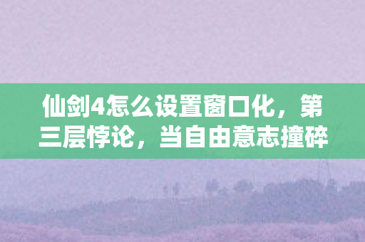 仙剑4怎么设置窗口化,第三层悖论,当自由意志撞碎命运之窗你的选择是代码还是灵魂? 仙剑4怎么设置窗口化,第三层悖论,当自由意志撞碎命运之窗你的选择是代码还是灵魂?