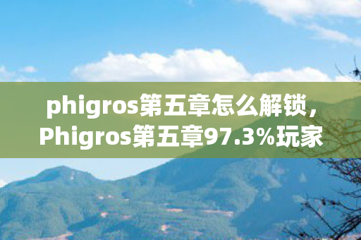 phigros第五章怎么解锁，Phigros第五章97.3%玩家不知的隐藏数值，策划暗改实锤！