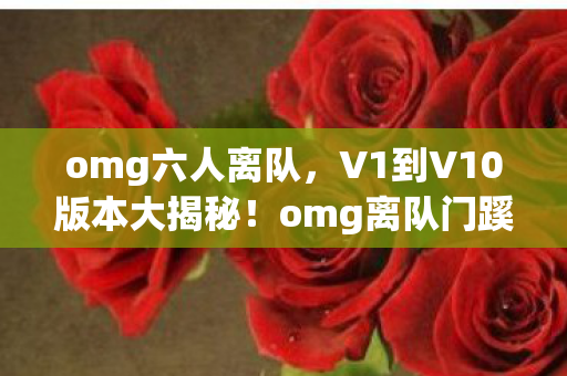 omg六人离队，V1到V10版本大揭秘！omg离队门蹊跷背后竟藏这些变迁！