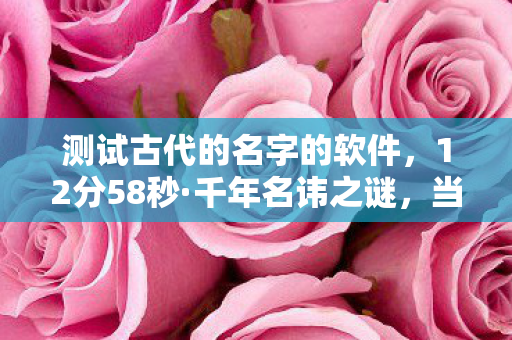 测试古代的名字的软件，12分58秒·千年名讳之谜，当代码遇见时光的泪目回响