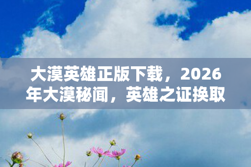 大漠英雄正版下载，2026年大漠秘闻，英雄之证换取地竟藏7大隐秘线索？
