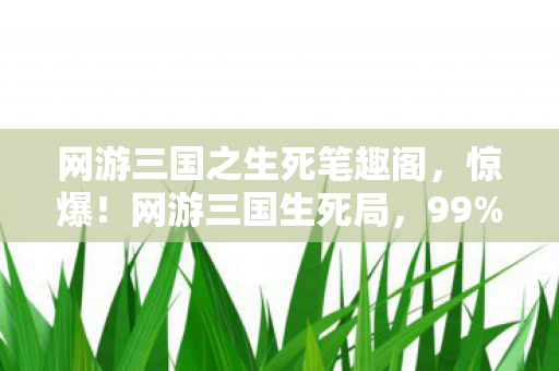 网游三国之生死笔趣阁，惊爆！网游三国生死局，99%玩家竟卡在这致命关卡？