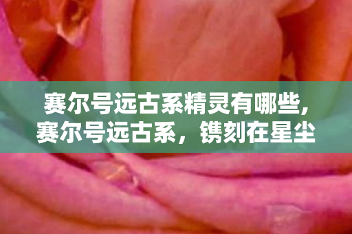 赛尔号远古系精灵有哪些,赛尔号远古系，镌刻在星尘里的洪荒精灵传奇