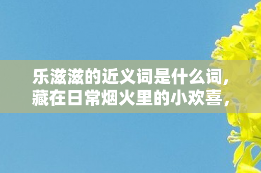 乐滋滋的近义词是什么词,藏在日常烟火里的小欢喜，盘点乐滋滋的鲜活近义词