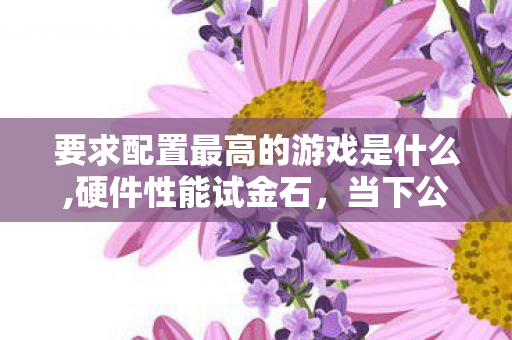 要求配置最高的游戏是什么,硬件性能试金石，当下公认配置要求最高的主流游戏盘点