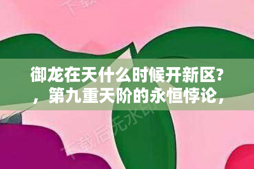 御龙在天什么时候开新区?,第九重天阶的永恒悖论,当新区开启成为命运囚笼的钥匙 御龙在天什么时候开新区?,第九重天阶的永恒悖论,当新区开启成为命运囚笼的钥匙
