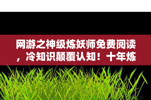 网游之神级炼妖师免费阅读,冷知识颠覆认知!十年炼妖师竟是目瞪口呆的伪大神 网游之神级炼妖师免费阅读,冷知识颠覆认知!十年炼妖师竟是目瞪口呆的伪大神