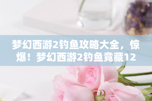 梦幻西游2钓鱼攻略大全,惊爆!梦幻西游2钓鱼竟藏12个隐秘机制,老玩家都惊了! 梦幻西游2钓鱼攻略大全,惊爆!梦幻西游2钓鱼竟藏12个隐秘机制,老玩家都惊了!