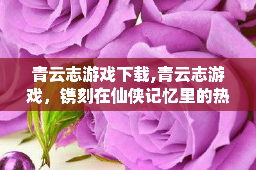 青云志游戏下载,青云志游戏，镌刻在仙侠记忆里的热血旧时光