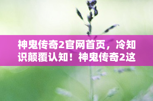 神鬼传奇2官网首页,冷知识颠覆认知!神鬼传奇2这些设计细节让你目瞪口呆 神鬼传奇2官网首页,冷知识颠覆认知!神鬼传奇2这些设计细节让你目瞪口呆