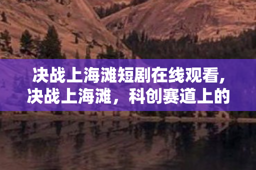 决战上海滩短剧在线观看,决战上海滩，科创赛道上的青春逐梦之旅